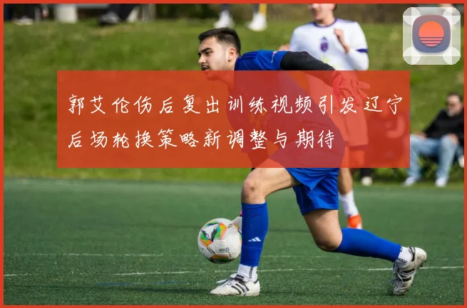 郭艾伦伤后复出训练视频引发辽宁后场轮换策略新调整与期待