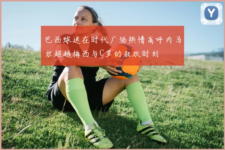 巴西球迷在时代广场热情高呼内马尔超越梅西与C罗的狂欢时刻